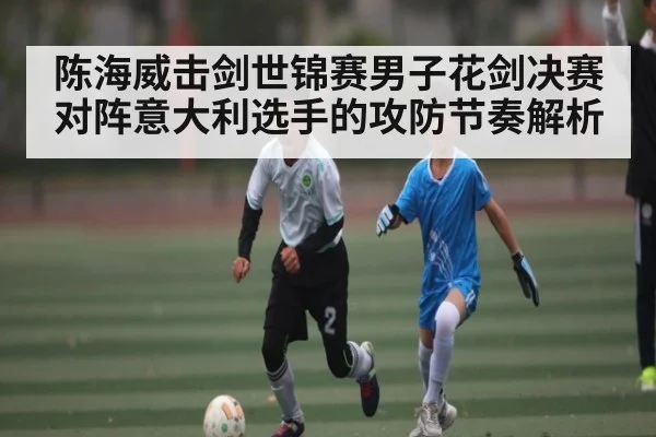 陈海威击剑世锦赛男子花剑决赛 对阵意大利选手的攻防节奏解析